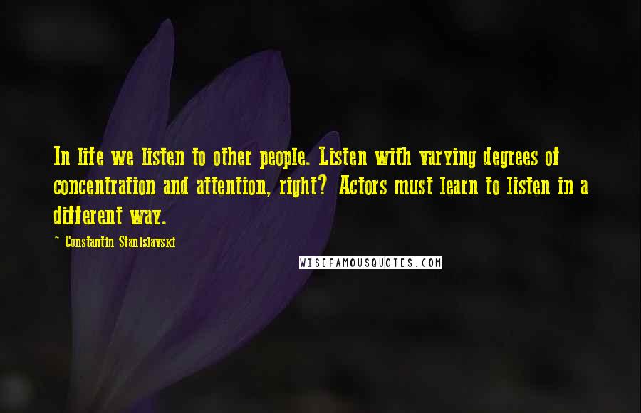 Constantin Stanislavski Quotes: In life we listen to other people. Listen with varying degrees of concentration and attention, right? Actors must learn to listen in a different way.