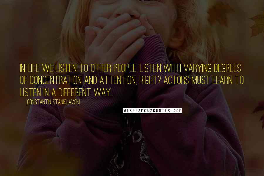 Constantin Stanislavski Quotes: In life we listen to other people. Listen with varying degrees of concentration and attention, right? Actors must learn to listen in a different way.
