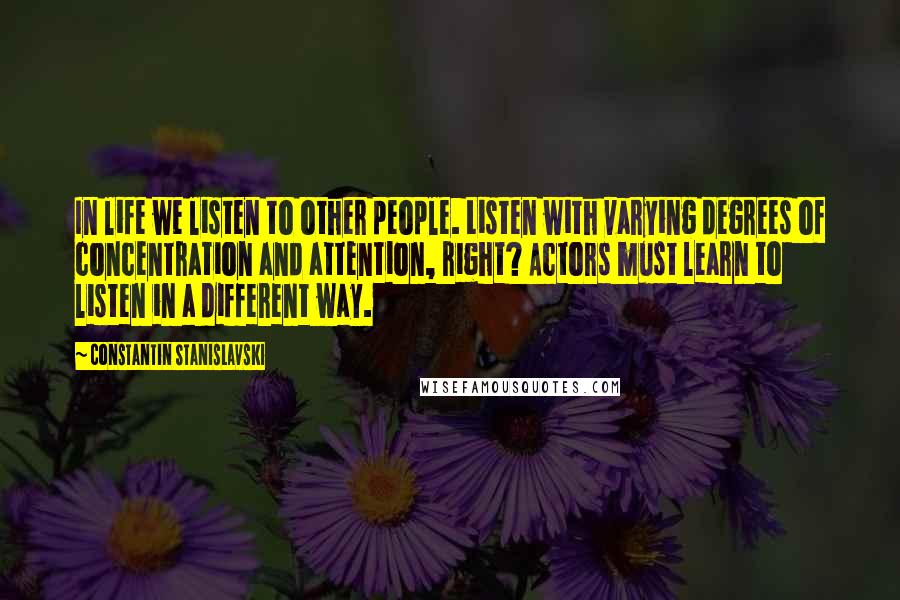 Constantin Stanislavski Quotes: In life we listen to other people. Listen with varying degrees of concentration and attention, right? Actors must learn to listen in a different way.