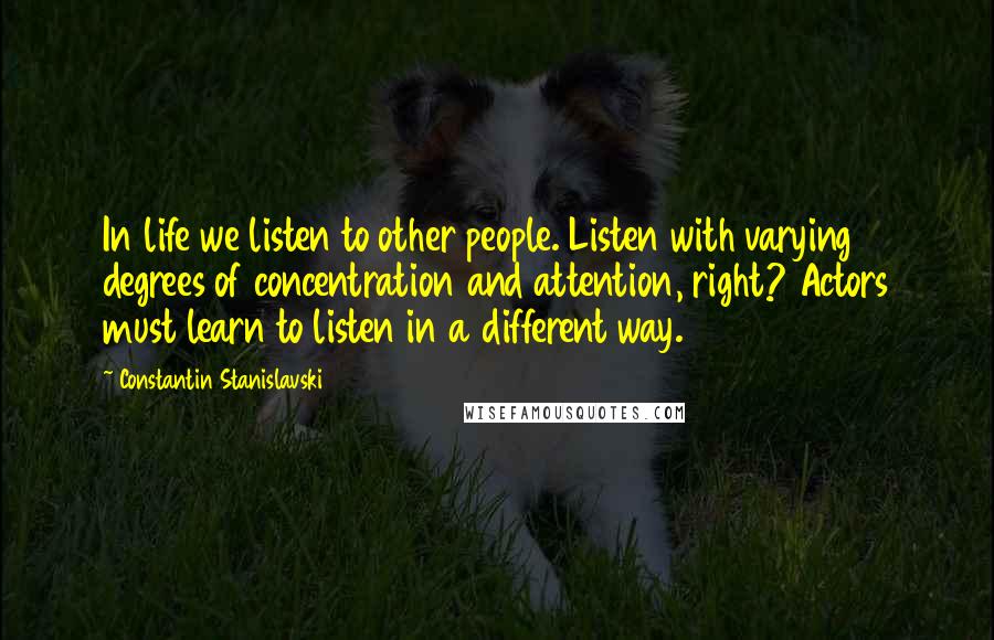 Constantin Stanislavski Quotes: In life we listen to other people. Listen with varying degrees of concentration and attention, right? Actors must learn to listen in a different way.