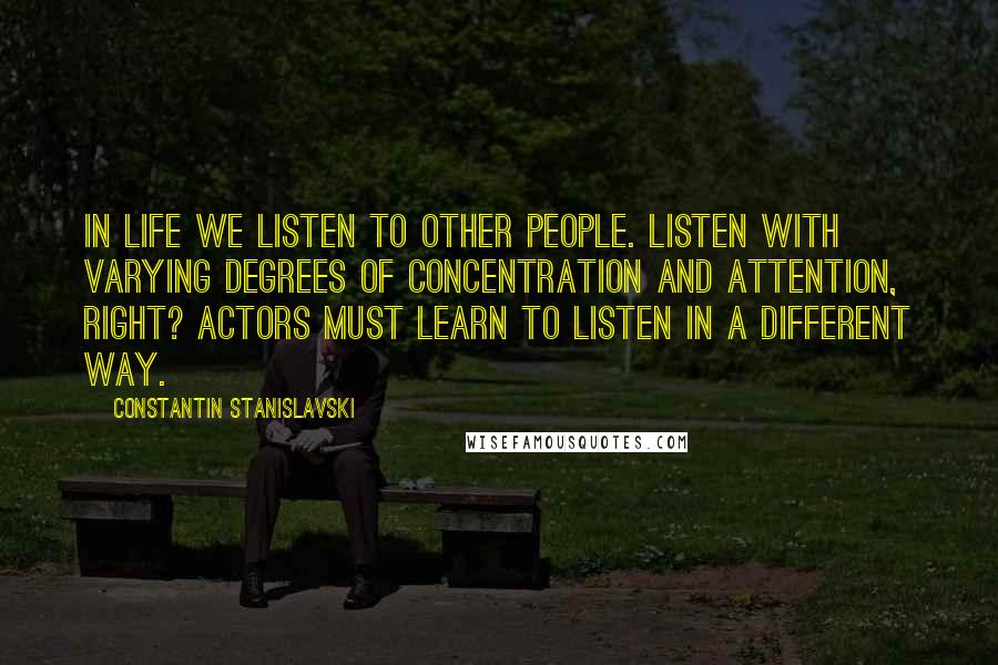 Constantin Stanislavski Quotes: In life we listen to other people. Listen with varying degrees of concentration and attention, right? Actors must learn to listen in a different way.