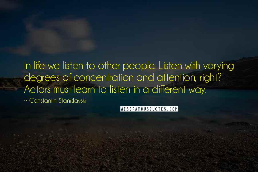 Constantin Stanislavski Quotes: In life we listen to other people. Listen with varying degrees of concentration and attention, right? Actors must learn to listen in a different way.