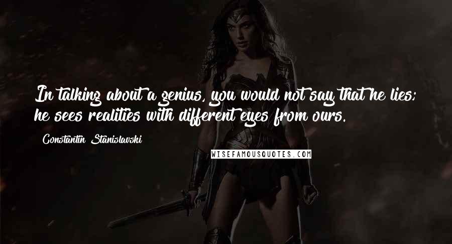 Constantin Stanislavski Quotes: In talking about a genius, you would not say that he lies; he sees realities with different eyes from ours.