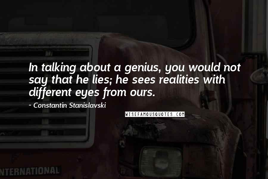 Constantin Stanislavski Quotes: In talking about a genius, you would not say that he lies; he sees realities with different eyes from ours.