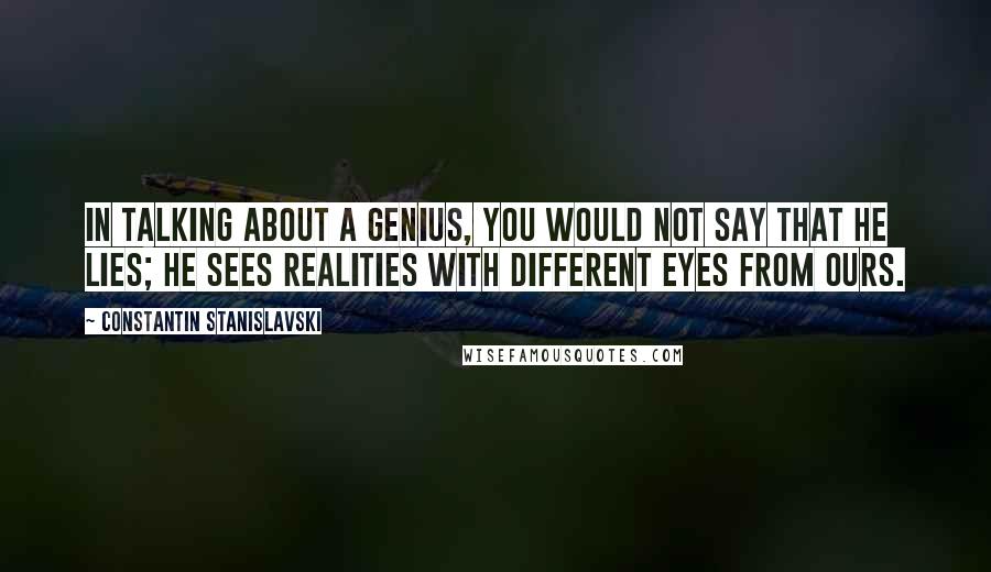 Constantin Stanislavski Quotes: In talking about a genius, you would not say that he lies; he sees realities with different eyes from ours.