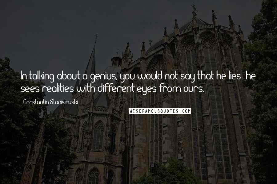 Constantin Stanislavski Quotes: In talking about a genius, you would not say that he lies; he sees realities with different eyes from ours.