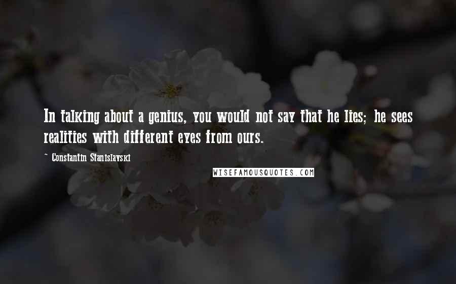 Constantin Stanislavski Quotes: In talking about a genius, you would not say that he lies; he sees realities with different eyes from ours.