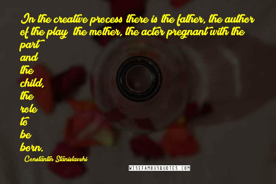 Constantin Stanislavski Quotes: In the creative process there is the father, the author of the play; the mother, the actor pregnant with the part; and the child, the role to be born.