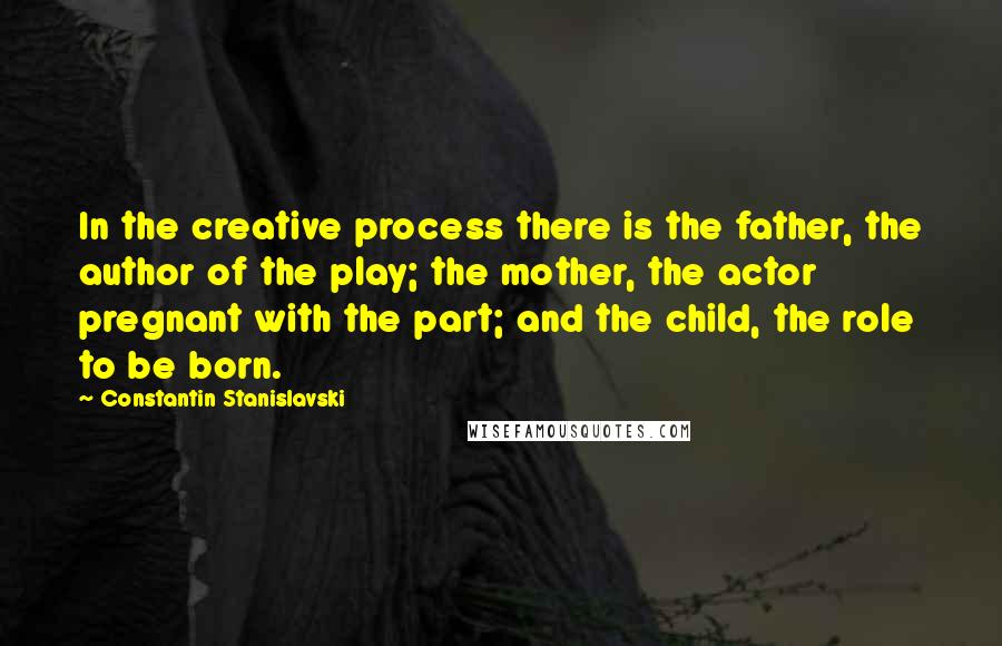 Constantin Stanislavski Quotes: In the creative process there is the father, the author of the play; the mother, the actor pregnant with the part; and the child, the role to be born.