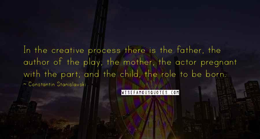 Constantin Stanislavski Quotes: In the creative process there is the father, the author of the play; the mother, the actor pregnant with the part; and the child, the role to be born.