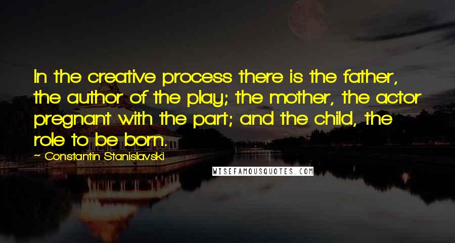 Constantin Stanislavski Quotes: In the creative process there is the father, the author of the play; the mother, the actor pregnant with the part; and the child, the role to be born.