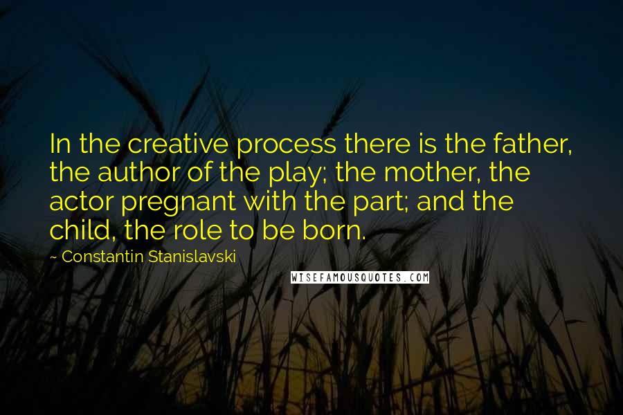 Constantin Stanislavski Quotes: In the creative process there is the father, the author of the play; the mother, the actor pregnant with the part; and the child, the role to be born.