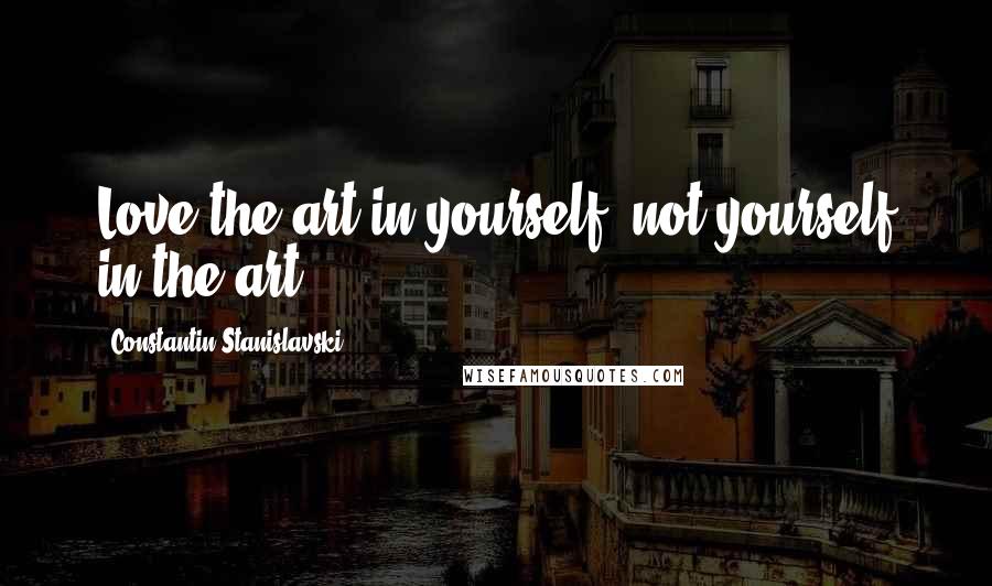 Constantin Stanislavski Quotes: Love the art in yourself, not yourself in the art.