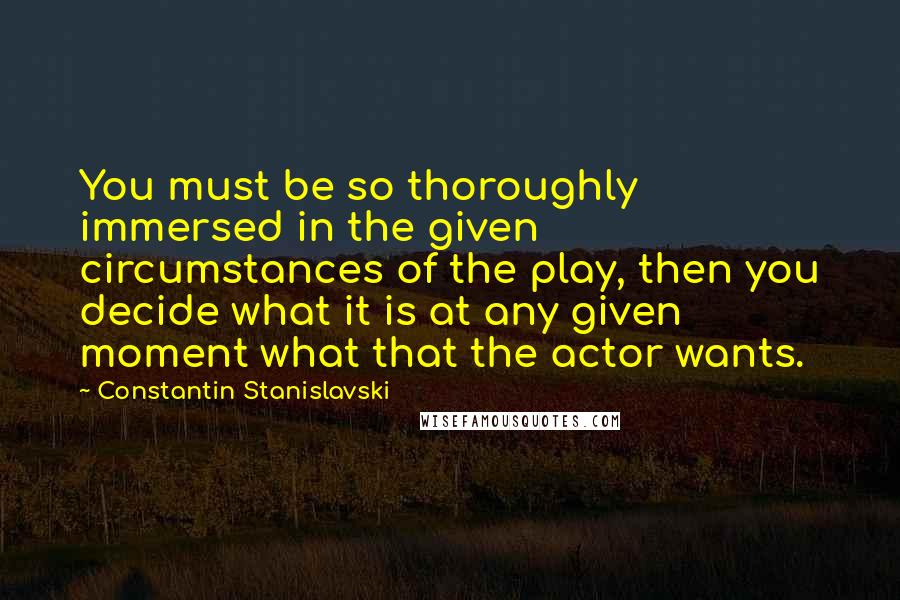 Constantin Stanislavski Quotes: You must be so thoroughly immersed in the given circumstances of the play, then you decide what it is at any given moment what that the actor wants.