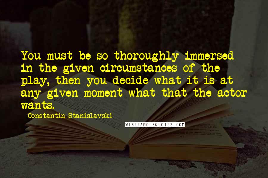 Constantin Stanislavski Quotes: You must be so thoroughly immersed in the given circumstances of the play, then you decide what it is at any given moment what that the actor wants.