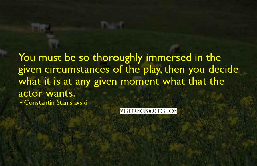 Constantin Stanislavski Quotes: You must be so thoroughly immersed in the given circumstances of the play, then you decide what it is at any given moment what that the actor wants.