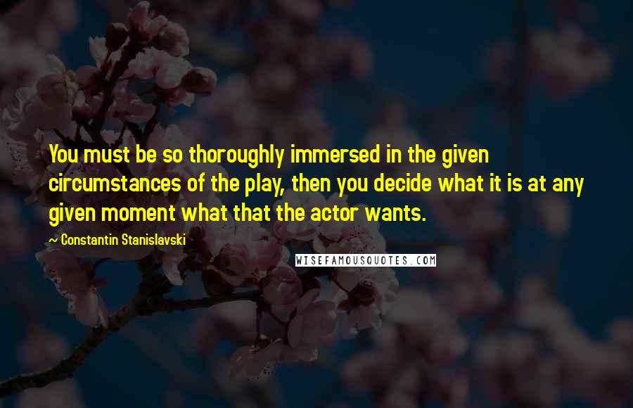 Constantin Stanislavski Quotes: You must be so thoroughly immersed in the given circumstances of the play, then you decide what it is at any given moment what that the actor wants.