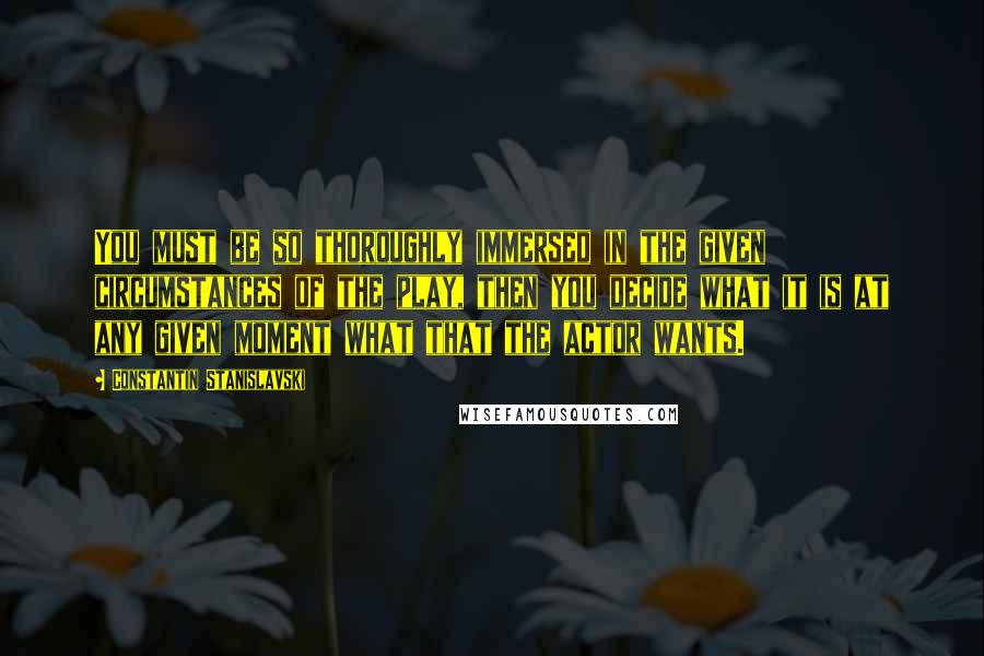 Constantin Stanislavski Quotes: You must be so thoroughly immersed in the given circumstances of the play, then you decide what it is at any given moment what that the actor wants.