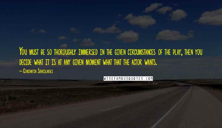 Constantin Stanislavski Quotes: You must be so thoroughly immersed in the given circumstances of the play, then you decide what it is at any given moment what that the actor wants.