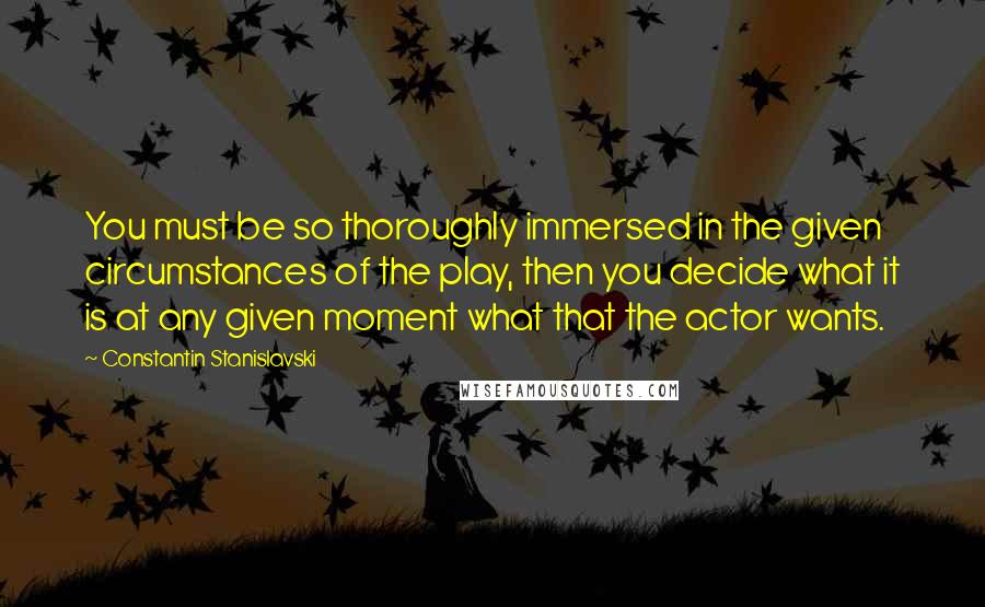 Constantin Stanislavski Quotes: You must be so thoroughly immersed in the given circumstances of the play, then you decide what it is at any given moment what that the actor wants.