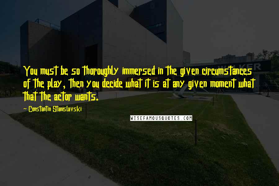 Constantin Stanislavski Quotes: You must be so thoroughly immersed in the given circumstances of the play, then you decide what it is at any given moment what that the actor wants.