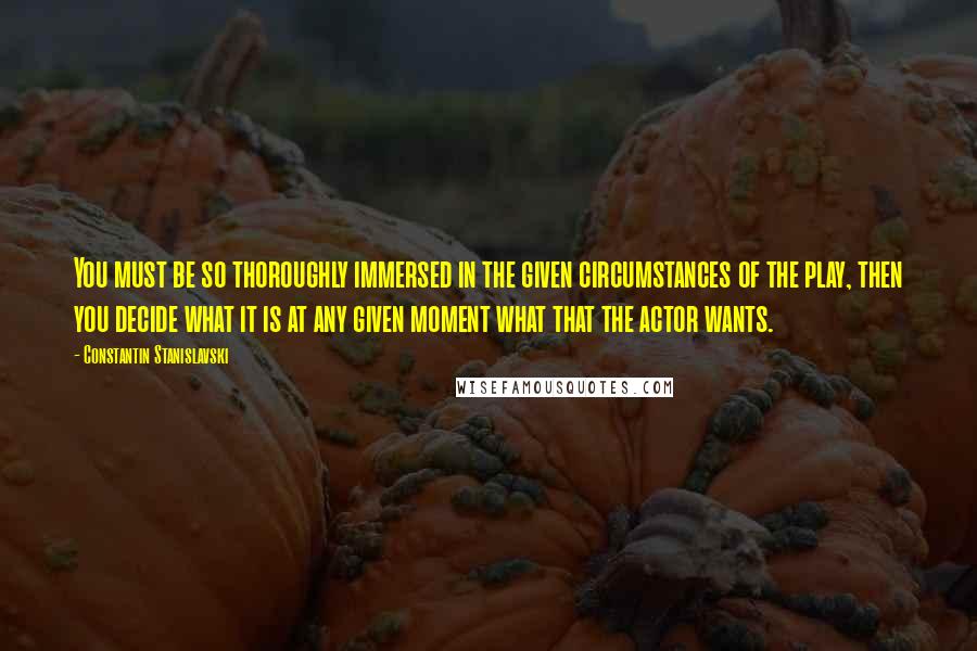 Constantin Stanislavski Quotes: You must be so thoroughly immersed in the given circumstances of the play, then you decide what it is at any given moment what that the actor wants.