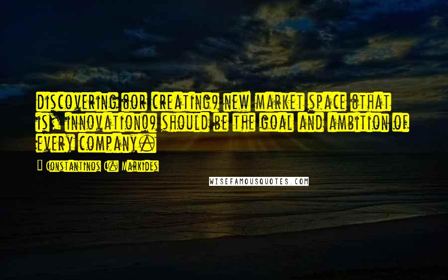 Constantinos C. Markides Quotes: discovering (or creating) new market space (that is, innovation!) should be the goal and ambition of every company.