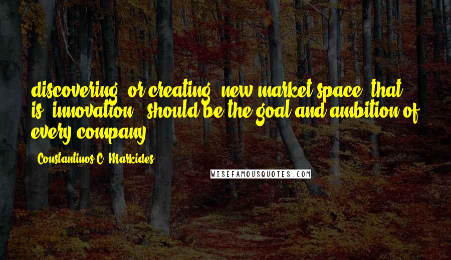 Constantinos C. Markides Quotes: discovering (or creating) new market space (that is, innovation!) should be the goal and ambition of every company.