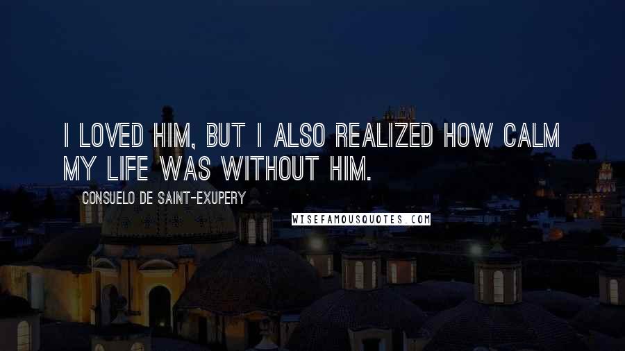 Consuelo De Saint-Exupery Quotes: I loved him, but I also realized how calm my life was without him.