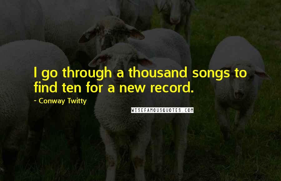 Conway Twitty Quotes: I go through a thousand songs to find ten for a new record.