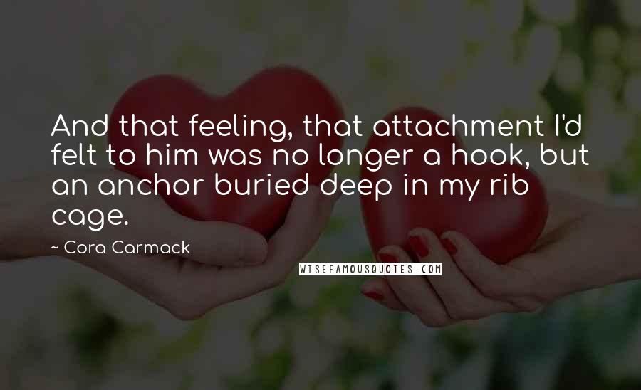 Cora Carmack Quotes: And that feeling, that attachment I'd felt to him was no longer a hook, but an anchor buried deep in my rib cage.