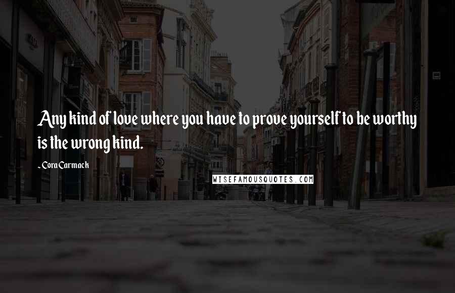 Cora Carmack Quotes: Any kind of love where you have to prove yourself to be worthy is the wrong kind.