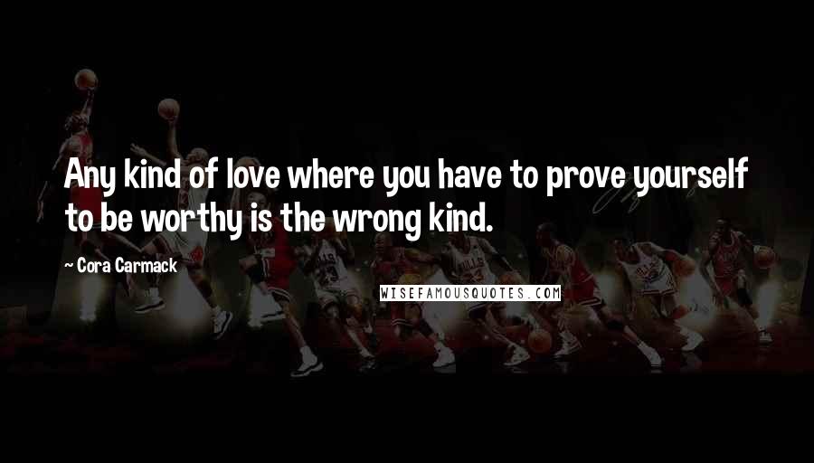 Cora Carmack Quotes: Any kind of love where you have to prove yourself to be worthy is the wrong kind.