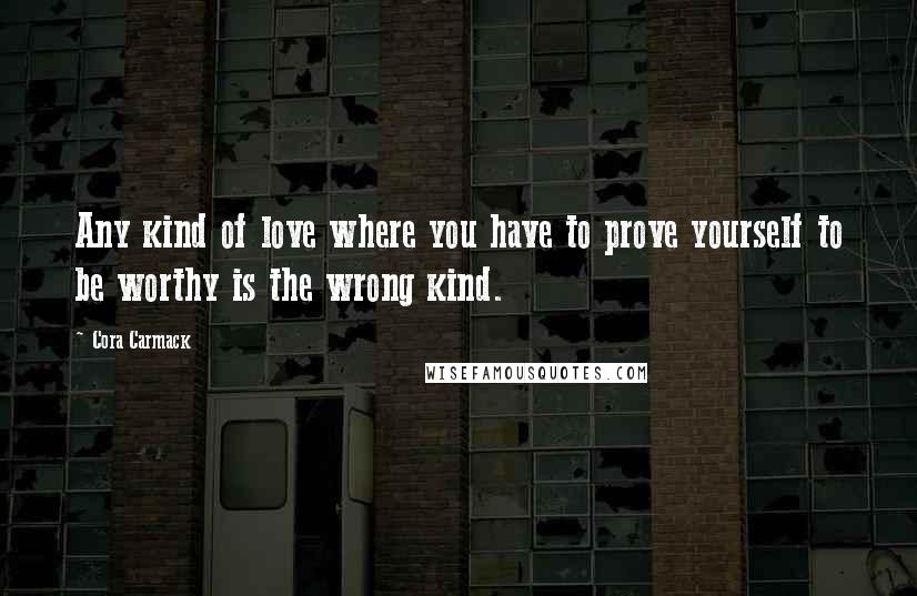 Cora Carmack Quotes: Any kind of love where you have to prove yourself to be worthy is the wrong kind.