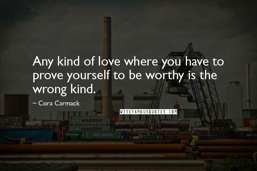 Cora Carmack Quotes: Any kind of love where you have to prove yourself to be worthy is the wrong kind.