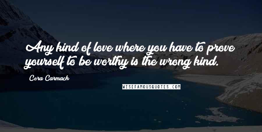 Cora Carmack Quotes: Any kind of love where you have to prove yourself to be worthy is the wrong kind.