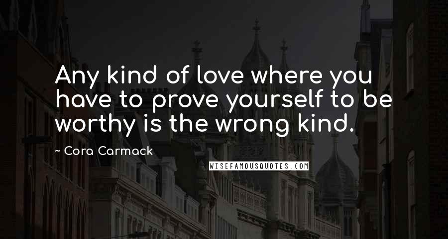 Cora Carmack Quotes: Any kind of love where you have to prove yourself to be worthy is the wrong kind.