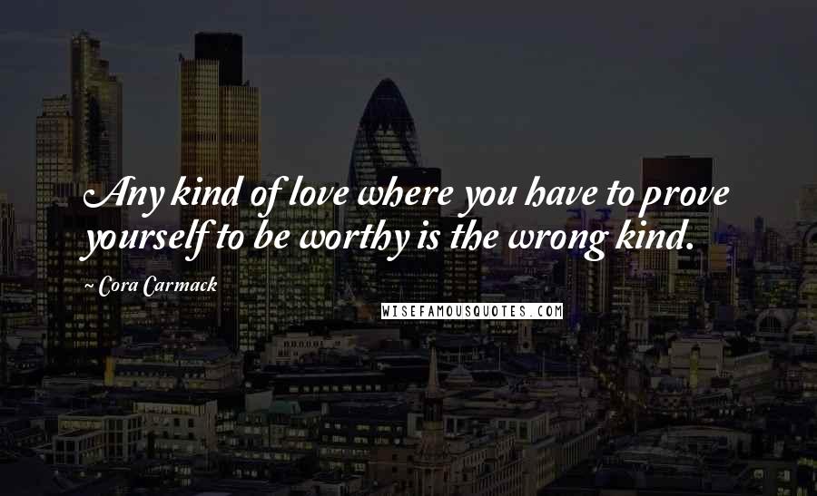 Cora Carmack Quotes: Any kind of love where you have to prove yourself to be worthy is the wrong kind.