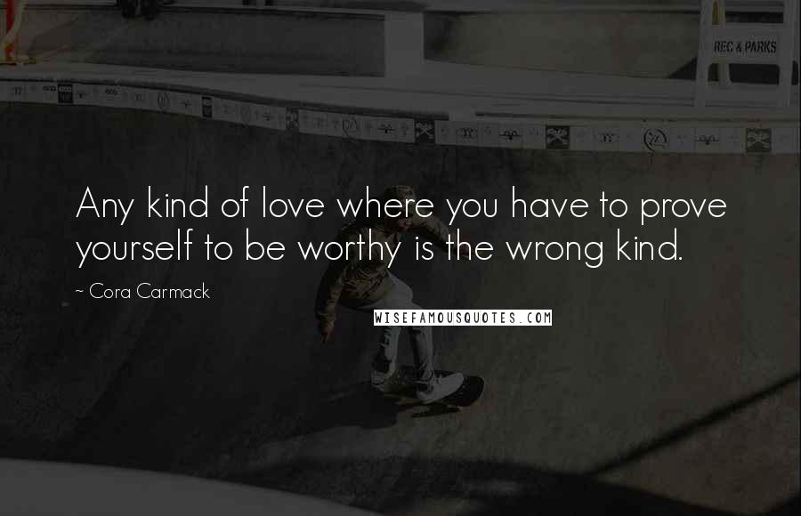 Cora Carmack Quotes: Any kind of love where you have to prove yourself to be worthy is the wrong kind.