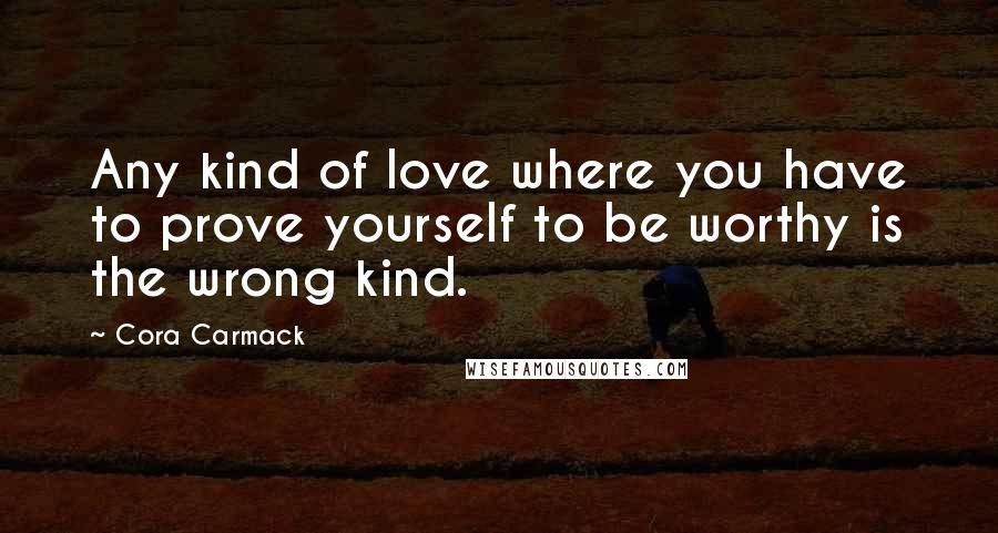 Cora Carmack Quotes: Any kind of love where you have to prove yourself to be worthy is the wrong kind.