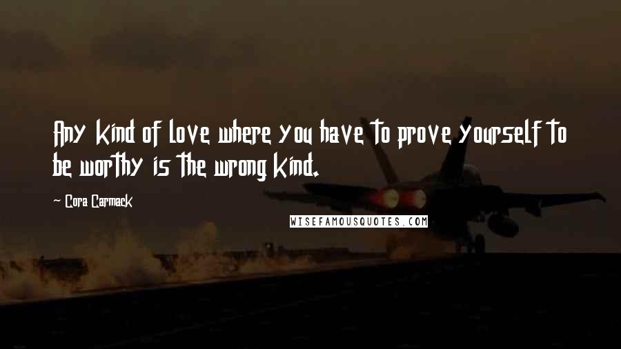 Cora Carmack Quotes: Any kind of love where you have to prove yourself to be worthy is the wrong kind.