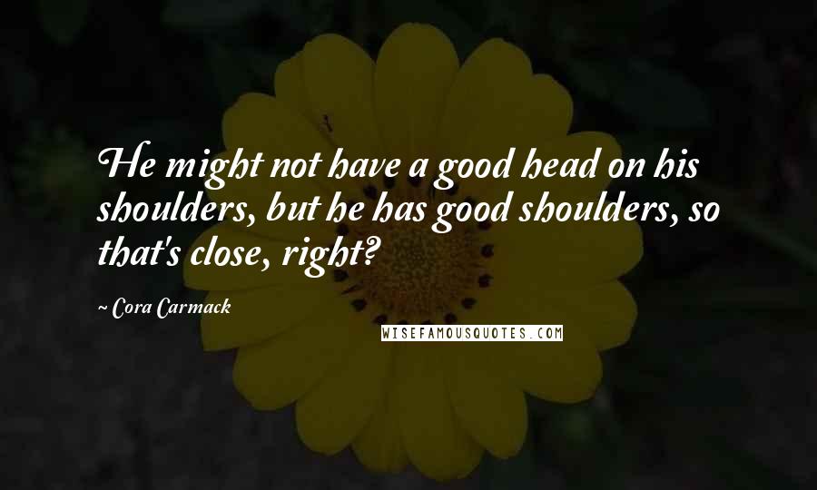 Cora Carmack Quotes: He might not have a good head on his shoulders, but he has good shoulders, so that's close, right?