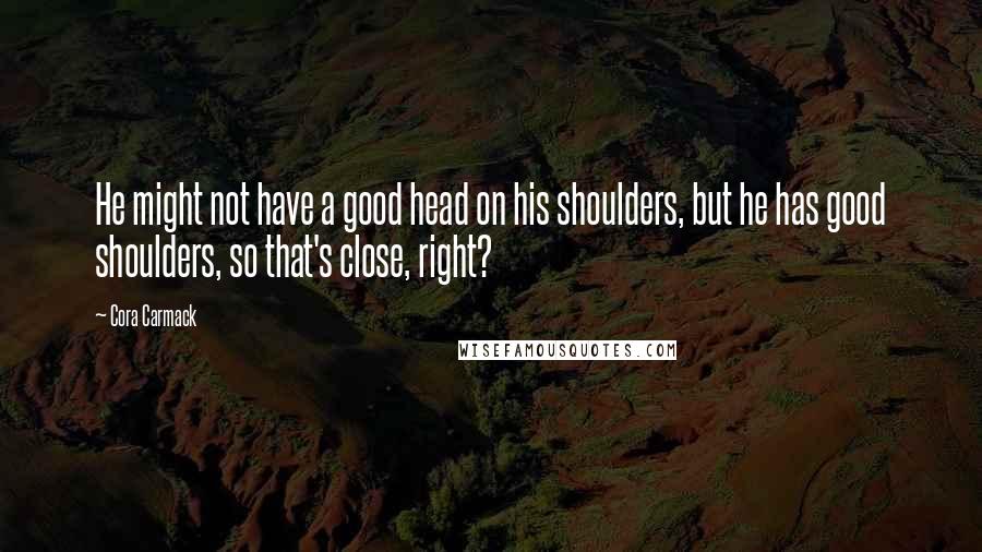 Cora Carmack Quotes: He might not have a good head on his shoulders, but he has good shoulders, so that's close, right?