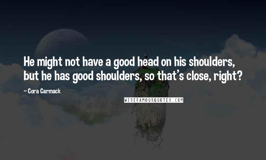 Cora Carmack Quotes: He might not have a good head on his shoulders, but he has good shoulders, so that's close, right?