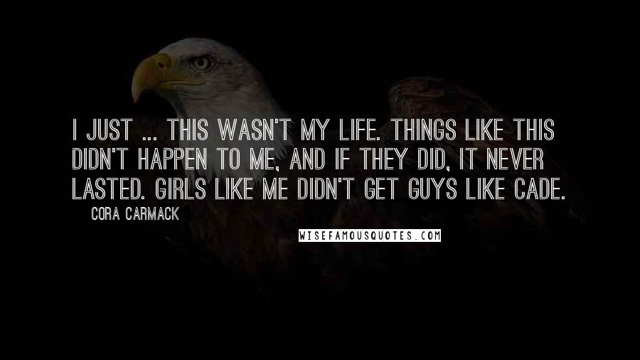 Cora Carmack Quotes: I just ... this wasn't my life. Things like this didn't happen to me, and if they did, it never lasted. Girls like me didn't get guys like Cade.