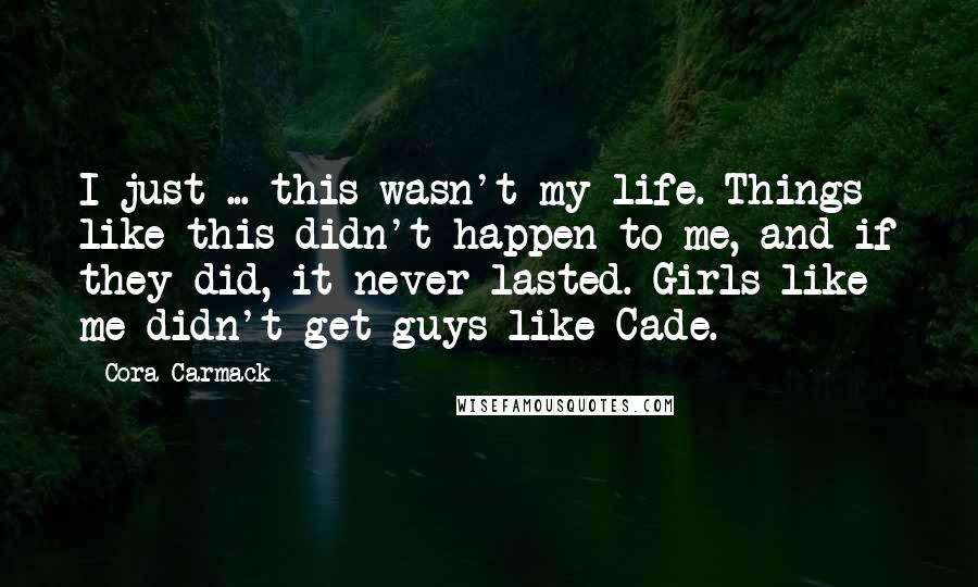 Cora Carmack Quotes: I just ... this wasn't my life. Things like this didn't happen to me, and if they did, it never lasted. Girls like me didn't get guys like Cade.