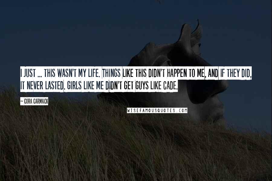 Cora Carmack Quotes: I just ... this wasn't my life. Things like this didn't happen to me, and if they did, it never lasted. Girls like me didn't get guys like Cade.