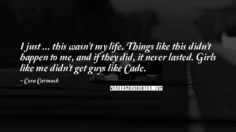 Cora Carmack Quotes: I just ... this wasn't my life. Things like this didn't happen to me, and if they did, it never lasted. Girls like me didn't get guys like Cade.