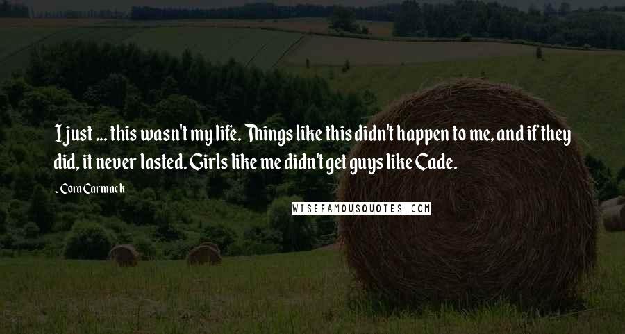 Cora Carmack Quotes: I just ... this wasn't my life. Things like this didn't happen to me, and if they did, it never lasted. Girls like me didn't get guys like Cade.