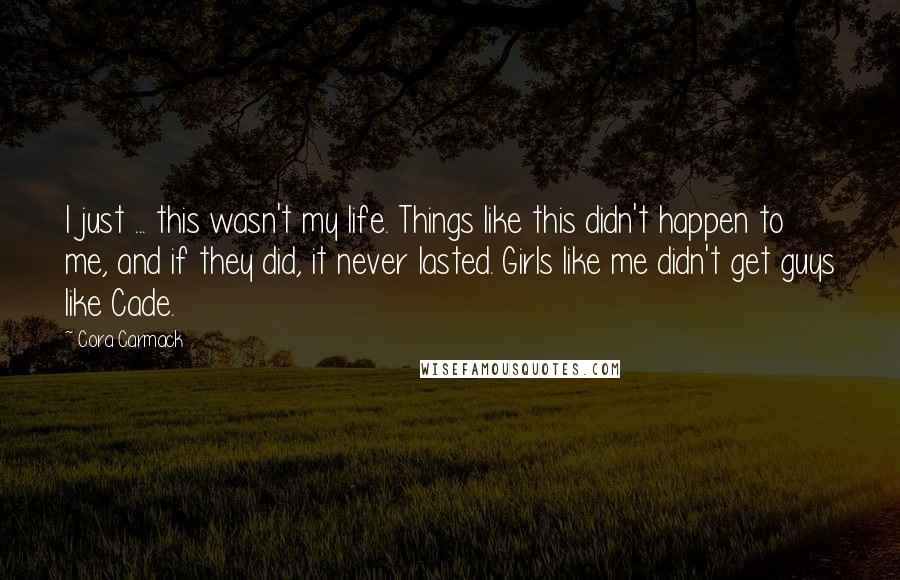 Cora Carmack Quotes: I just ... this wasn't my life. Things like this didn't happen to me, and if they did, it never lasted. Girls like me didn't get guys like Cade.